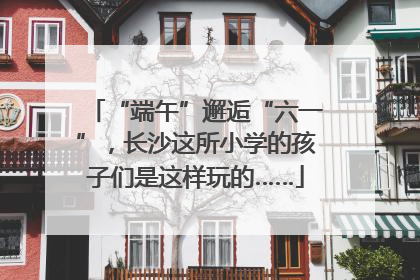 “端午”邂逅“六一”，长沙这所小学的孩子们是这样玩的……